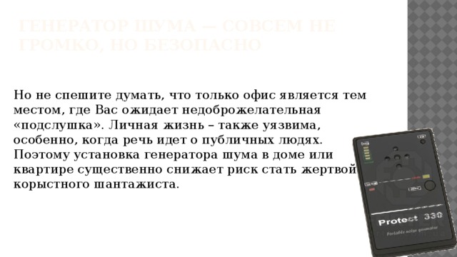 Генератор шума — совсем не громко, но безопасно   Но не спешите думать, что только офис является тем местом, где Вас ожидает недоброжелательная «подслушка». Личная жизнь – также уязвима, особенно, когда речь идет о публичных людях. Поэтому установка генератора шума в доме или квартире существенно снижает риск стать жертвой корыстного шантажиста. 