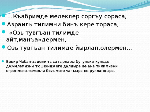 … Къабримде мелеклер соргъу сораса, Азраиль тилимни бинъ кере тораса,  «Озь тувгъан тилимде айт,манъа»дермен, Озь тувгъан тилимде йырлап,олермен… Бекир Чобан-заденинъ сатырлары бугуньки куньде джумлемизни тюшюнджеге далдыра ве ана тилимизни огренмеге,темелли бильмеге чагъыра ве рухландыра. 