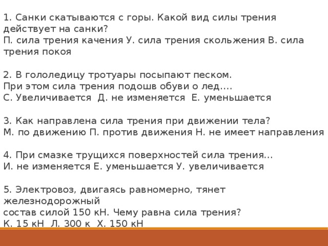 1. Санки скатываются с горы. Какой вид силы трения действует на санки?  П. сила трения качения У. сила трения скольжения В. сила трения покоя 2. В гололедицу тротуары посыпают песком.  При этом сила трения подошв обуви о лед….  С. Увеличивается Д. не изменяется Е. уменьшается 3. Как направлена сила трения при движении тела? М. по движению П. против движения Н. не имеет направления   4. При смазке трущихся поверхностей сила трения…  И. не изменяется Е. уменьшается У. увеличивается   5. Электровоз, двигаясь равномерно, тянет железнодорожный состав силой 150 кН. Чему равна сила трения? К. 15 кН Л. 300 к Х. 150 кН           