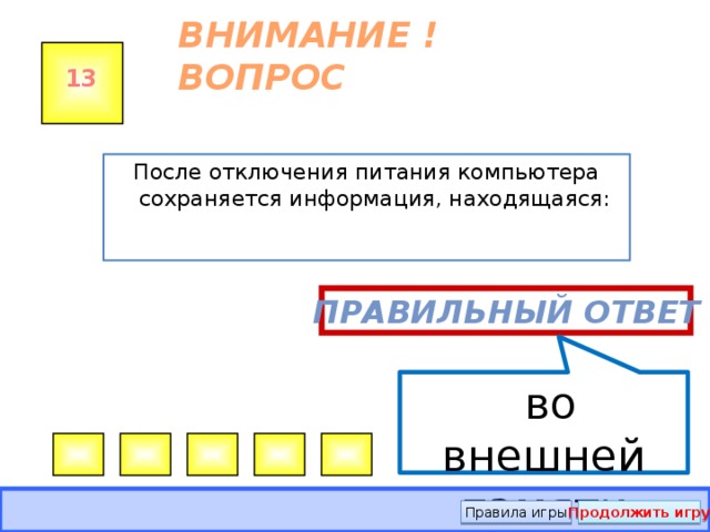  во внешней памяти ВНИМАНИЕ ! ВОПРОС 13 После отключения питания компьютера сохраняется информация, находящаяся: Правильный ответ Правила игры Продолжить игру 