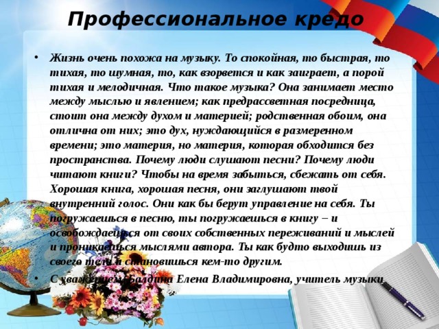 Профессиональное кредо Жизнь очень похожа на музыку. То спокойная, то быстрая, то тихая, то шумная, то, как взорвется и как заиграет, а порой тихая и мелодичная. Что такое музыка? Она занимает место между мыслью и явлением; как предрассветная посредница, стоит она между духом и материей; родственная обоим, она отлична от них; это дух, нуждающийся в размеренном времени; это материя, но материя, которая обходится без пространства. Почему люди слушают песни? Почему люди читают книги? Чтобы на время забыться, сбежать от себя. Хорошая книга, хорошая песня, они заглушают твой внутренний голос. Они как бы берут управление на себя. Ты погружаешься в песню, ты погружаешься в книгу – и освобождаешься от своих собственных переживаний и мыслей и проникаешься мыслями автора. Ты как будто выходишь из своего тела и становишься кем-то другим. С уважением, Балдина Елена Владимировна, учитель музыки 
