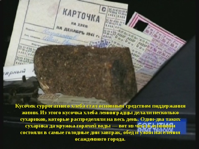Кусочек суррогатного хлеба стал основным средством поддержания жизни. Из этого кусочка хлеба ленинградцы делали несколько сухариков, которые распределяли на весь день. Один-два таких сухарика да кружка горячей воды — вот из чего в основном состояли в самые голодные дни завтрак, обед и ужин населения осажденного города. 
