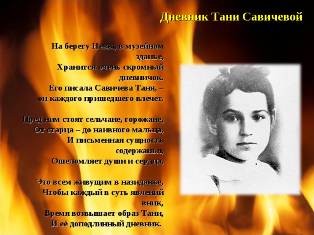 Дневник  Тани  Савичевой На берегу Невы, в музейном зданье, Хранится очень скромный дневничок. Его писала Савичева Таня, – он каждого пришедшего влечет.  Пред ним стоят сельчане, горожане, От старца – до наивного мальца, И письменная сущность содержанья, Ошеломляет души и сердца,  Это всем живущим в назиданье, Чтобы каждый в суть явлений вник, Время возвышает образ Тани, И её доподлинный дневник.  