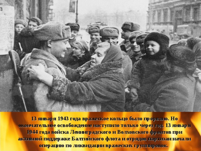 13 января 1943 года вражеское кольцо было прорвано. Но окончательное освобождение наступило только через год. 13 января 1944 года войска Ленинградского и Волховского фронтов при активной поддержке Балтийского флота и отрядов партизан начали операцию по ликвидации вражеских группировок. 