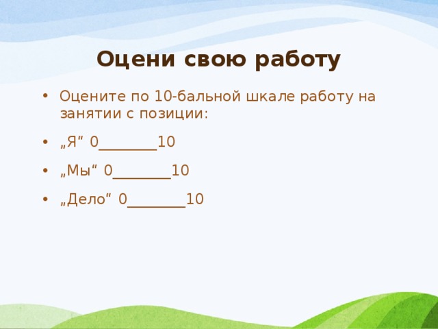 Оцени свою работу Оцените по 10-бальной шкале работу на занятии с позиции: „ Я“ 0________10 „ Мы“ 0________10 „ Дело“ 0________10 
