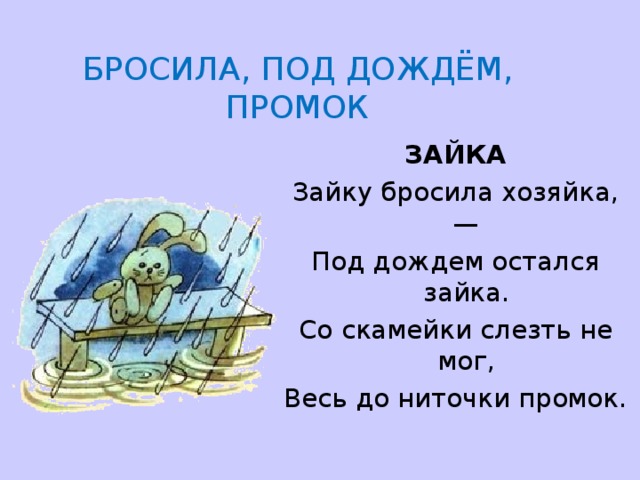     БРОСИЛА, ПОД ДОЖДЁМ, ПРОМОК   ЗАЙКА Зайку бросила хозяйка,— Под дождем остался зайка. Со скамейки слезть не мог, Весь до ниточки промок. 