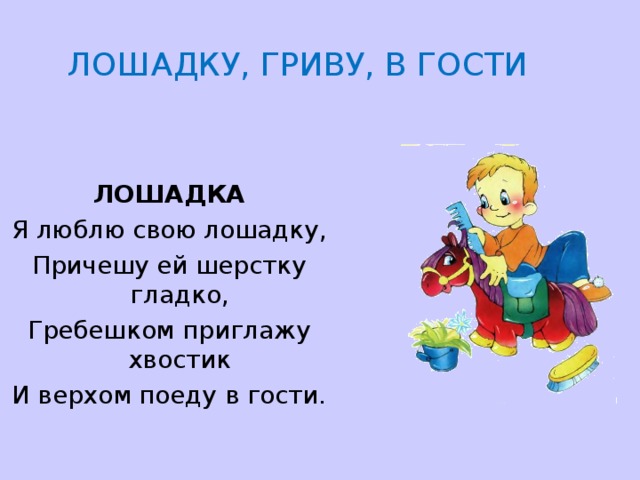  ЛОШАДКУ, ГРИВУ, В ГОСТИ   ЛОШАДКА Я люблю свою лошадку, Причешу ей шерстку гладко, Гребешком приглажу хвостик И верхом поеду в гости. 