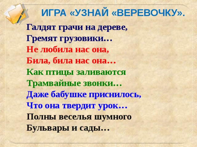 ИГРА «УЗНАЙ «ВЕРЕВОЧКУ». Галдят грачи на дереве, Гремят грузовики… Не любила нас она, Била, била нас она… Как птицы заливаются Трамвайные звонки… Даже бабушке приснилось, Что она твердит урок… Полны веселья шумного Бульвары и сады…   