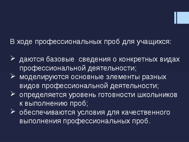 В ходе профессиональных проб для учащихся: даются базовые сведения о конкретных видах профессиональной деятельности; моделируются основные элементы разных видов профессиональной деятельности; определяется уровень готовности школьников к выполнению проб; обеспечиваются условия для качественного выполнения профессиональных проб. 