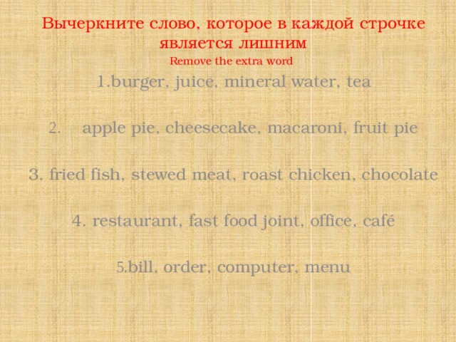 Вычеркните слово, которое в каждой строчке является лишним Remove the extra word  1.burger, juice, mineral water, tea   2. apple pie, cheesecake, macaroni, fruit pie   3. fried fish, stewed meat, roast chicken, chocolate   4. restaurant, fast food joint, office, café   5. bill, order, computer, menu   