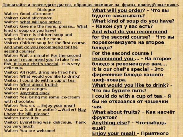 Прочитайте и переведите диалог, обращая внимание на фразы, приведённые ниже. Dialogue Waiter: Good afternoon! What will you order ? – Что вы будете заказывать? What kind of soup do you have ? – Какой суп у вас есть? Visitor: Good afternoon! And what do you recommend for the second course ? – Что вы порекомендуете на второе блюдо? Waiter: What will you order? Visitor: Give me the menu, please… What kind of soup do you have? For the second course I recommend you … - На второе блюдо я рекомендую вам…. It is our chef’s special – Это фирменное блюдо нашего шеф-повара. Waiter: There is chicken soup and vegetable soup on the menu. Visitor: Chicken soup for the first course. And what do you recommend for the second course? What would you like to drink ? – Что вы будете пить? I could do with a cup of tea – Я бы не отказался от чашечки чая. Waiter: Wait a minute! For the second course I recommend you to take fried fish . It is our chef’s special . It is very delicious. Visitor: All right. Bring me fried fish. What about fruits ? – Как насчёт фруктов? Waiter: What would you like to drink? Anything else ? – Что-нибудь ещё? Enjoy your meal! – Приятного аппетита! Visitor : I could do with a cup of tea. May I have the bill, please ? – Можно счёт, пожалуйста? Waiter: What about fruits?  Visitor: Only oranges. Waiter: Anything else? Visitor: Yes, bring me some ice-cream with chocolate. Waiter: Yes, sir. … Enjoy your meal! Visitor: … (call the waiter) …Waiter! May I have the bill, please? Waiter: Here it is. Visitor: Everything was delicious. Thank you very much. Waiter: You are welcome!  