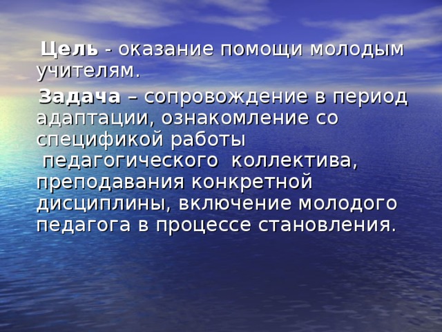  Цель - оказание помощи молодым учителям.  Задача – сопровождение в период адаптации, ознакомление со спецификой работы  педагогического  коллектива, преподавания конкретной дисциплины, включение молодого педагога в процессе становления. 