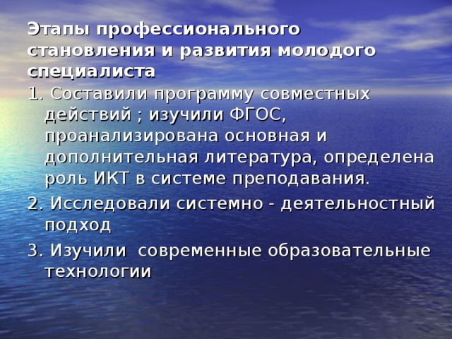 Этапы профессионального становления и развития молодого специалиста 1. Составили программу совместных действий ; изучили ФГОС, проанализирована основная и дополнительная литература, определена роль ИКТ в системе преподавания. 2. Исследовали системно - деятельностный подход 3. Изучили современные образовательные технологии 