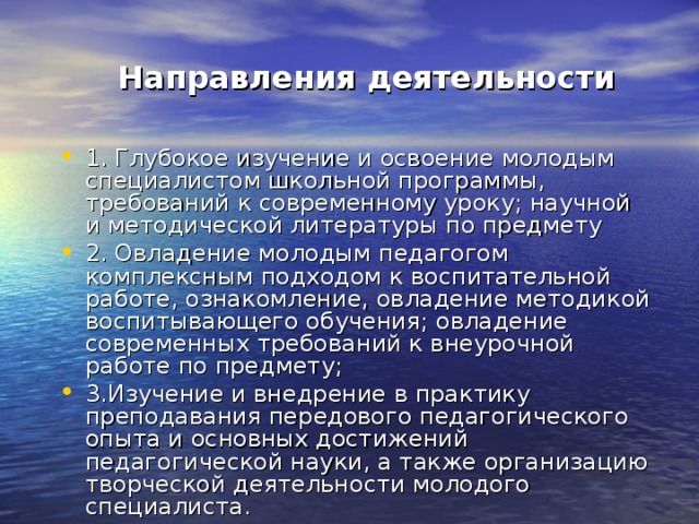  Направления деятельности 1. Глубокое изучение и освоение молодым специалистом школьной программы, требований к современному уроку; научной и методической литературы по предмету 2. Овладение молодым педагогом комплексным подходом к воспитательной работе, ознакомление, овладение методикой воспитывающего обучения; овладение современных требований к внеурочной работе по предмету; 3.Изучение и внедрение в практику преподавания передового педагогического опыта и основных достижений педагогической науки, а также организацию творческой деятельности молодого специалиста. 