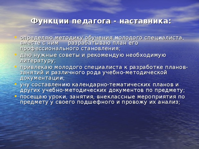 Функции педагога - наставника:  определяю методику обучения молодого специалиста, вместе с ним разрабатываю план его профессионального становления; даю нужные советы и рекомендую необходимую литературу; привлекаю молодого специалиста к разработке планов-занятий и различного рода учебно-методической документации; учу составлению календарно-тематических планов и других учебно-методических документов по предмету; посещаю уроки, занятия, внеклассные мероприятия по предмету у своего подшефного и провожу их анализ; 