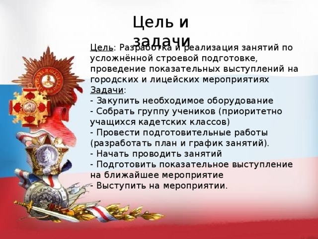 Цель и задачи Цель : Разработка и реализация занятий по усложнённой строевой подготовке, проведение показательных выступлений на городских и лицейских мероприятиях Задачи : - Закупить необходимое оборудование - Собрать группу учеников (приоритетно учащихся кадетских классов) - Провести подготовительные работы (разработать план и график занятий). - Начать проводить занятий - Подготовить показательное выступление на ближайшее мероприятие - Выступить на мероприятии. 