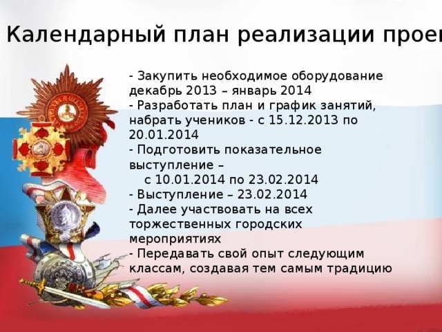 Календарный план реализации проекта - Закупить необходимое оборудование декабрь 2013 – январь 2014 - Разработать план и график занятий, набрать учеников - с 15.12.2013 по 20.01.2014 - Подготовить показательное выступление –  с 10.01.2014 по 23.02.2014 - Выступление – 23.02.2014 - Далее участвовать на всех торжественных городских мероприятиях - Передавать свой опыт следующим классам, создавая тем самым традицию 