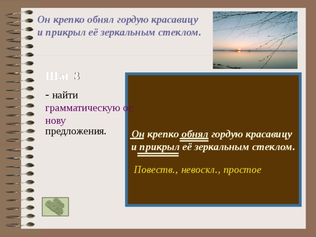 Он крепко обнял гордую красавицу и прикрыл её зеркальным стеклом. Шаг 3  Он крепко обнял гордую красавицу и прикрыл её зеркальным стеклом. - найти грамматическую основу предложения. Повеств., простое невоскл., 
