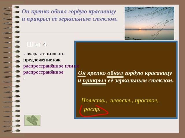 Он крепко обнял гордую красавицу и прикрыл её зеркальным стеклом.  Шаг 4  Он крепко обнял гордую красавицу и прикрыл её зеркальным стеклом.  - охарактеризовать предложение как распространённое или нераспространённое . Повеств., невоскл., простое, распр. 