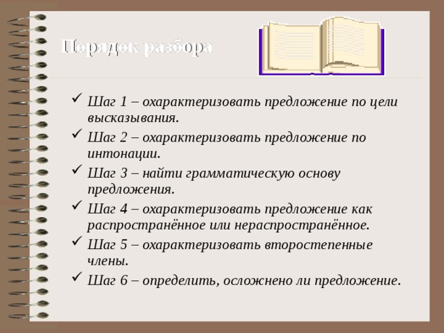 Порядок разбора Шаг 1 – охарактеризовать предложение по цели высказывания. Шаг 2 – охарактеризовать предложение по интонации. Шаг 3 – найти грамматическую основу предложения. Шаг 4 – охарактеризовать предложение как распространённое или нераспространённое. Шаг 5 – охарактеризовать второстепенные члены. Шаг 6 – определить, осложнено ли предложение. 