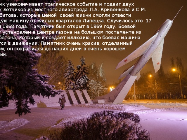 Памятник увековечивает трагическое событие и подвиг двух военных летчиков из местного авиаотряда Л.А. Кривенкова и С.М. Шерстобитова, которые ценой  своей жизни смогли отвести падающую машину от жилых кварталов Липецка. Случилось это  17 декабря 1968 года. Памятник был открыт в 1969 году. Боевой самолет установлен в центре газона на большом постаменте из железобетона, который и создает иллюзию, что боевая машина находится в движении. Памятник очень красив, отделанный гранитом, он сохранился до наших дней в очень хорошем состоянии. 
