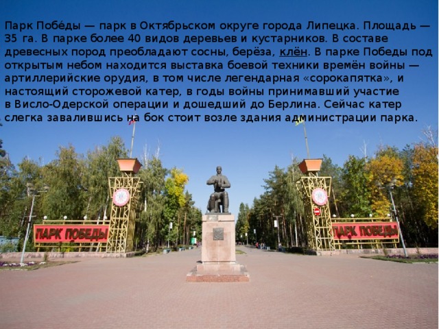 Парк Побе́ды — парк в Октябрьском округе города Липецка. Площадь — 35 га. В парке более 40 видов деревьев и кустарников. В составе древесных пород преобладают сосны, берёза,  клён . В парке Победы под открытым небом находится выставка боевой техники времён войны — артиллерийские орудия, в том числе легендарная «сорокапятка», и настоящий сторожевой катер, в годы войны принимавший участие в Висло-Одерской операции и дошедший до Берлина. Сейчас катер слегка завалившись на бок стоит возле здания администрации парка.  