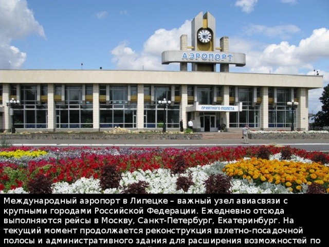 Международный аэропорт в Липецке – важный узел авиасвязи с крупными городами Российской Федерации. Ежедневно отсюда выполняются рейсы в Москву, Санкт-Петербург, Екатеринбург. На текущий момент продолжается реконструкция взлетно-посадочной полосы и административного здания для расширения возможностей по организации международных рейсов. 