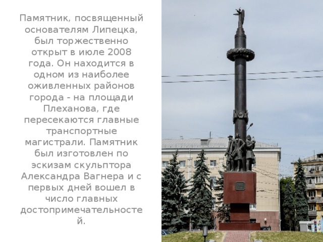 Памятник, посвященный основателям Липецка, был торжественно открыт в июле 2008 года. Он находится в одном из наиболее оживленных районов города - на площади Плеханова, где пересекаются главные транспортные магистрали. Памятник был изготовлен по эскизам скульптора Александра Вагнера и с первых дней вошел в число главных достопримечательностей.    