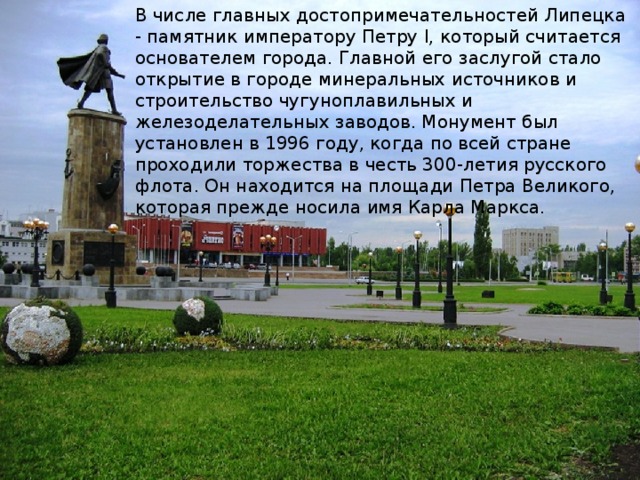 В числе главных достопримечательностей Липецка - памятник императору Петру I, который считается основателем города. Главной его заслугой стало открытие в городе минеральных источников и строительство чугуноплавильных и железоделательных заводов. Монумент был установлен в 1996 году, когда по всей стране проходили торжества в честь 300-летия русского флота. Он находится на площади Петра Великого, которая прежде носила имя Карла Маркса.     