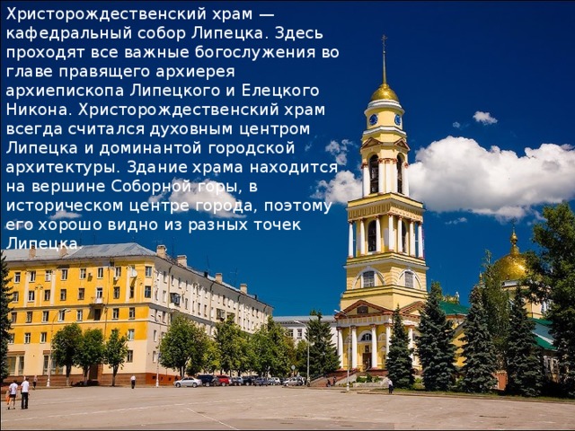 Христорождественский храм — кафедральный собор Липецка. Здесь проходят все важные богослужения во главе правящего архиерея архиепископа Липецкого и Елецкого Никона. Христорождественский храм всегда считался духовным центром Липецка и доминантой городской архитектуры. Здание храма находится на вершине Соборной горы, в историческом центре города, поэтому его хорошо видно из разных точек Липецка. 