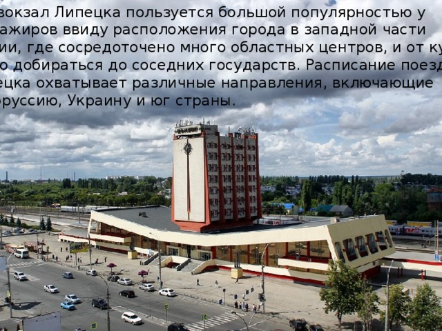 ЖД вокзал Липецка пользуется большой популярностью у пассажиров ввиду расположения города в западной части России, где сосредоточено много областных центров, и от куда легко добираться до соседних государств. Расписание поездов Липецка охватывает различные направления, включающие Белоруссию, Украину и юг страны. 