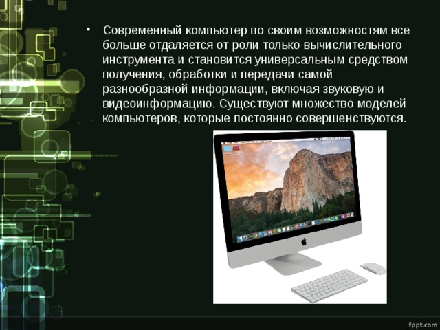Современный компьютер по своим возможностям все больше отдаляется от роли только вычислительного инструмента и становится универсальным средством получения, обработки и передачи самой разнообразной информации, включая звуковую и видеоинформацию. Существуют множество моделей компьютеров, которые постоянно совершенствуются. 