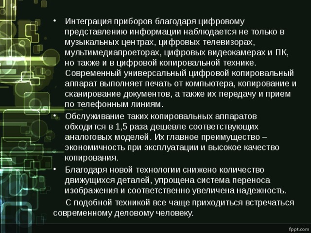 Интеграция приборов благодаря цифровому представлению информации наблюдается не только в музыкальных центрах, цифровых телевизорах, мультимедиапроеторах, цифровых видеокамерах и ПК, но также и в цифровой копировальной технике. Современный универсальный цифровой копировальный аппарат выполняет печать от компьютера, копирование и сканирование документов, а также их передачу и прием по телефонным линиям. Обслуживание таких копировальных аппаратов обходится в 1,5 раза дешевле соответствующих аналоговых моделей. Их главное преимущество – экономичность при эксплуатации и высокое качество копирования. Благодаря новой технологии снижено количество движущихся деталей, упрощена система переноса изображения и соответственно увеличена надежность.  С подобной техникой все чаще приходиться встречаться современному деловому человеку. 