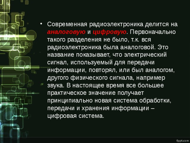 Современная радиоэлектроника делится на аналоговую  и цифровую . Первоначально такого разделения не было, т.к. вся радиоэлектроника была аналоговой. Это название показывает, что электрический сигнал, используемый для передачи информации, повторял, или был аналогом, другого физического сигнала, например звука. В настоящее время все большее практическое значение получает принципиально новая система обработки, передачи и хранения информации – цифровая система. 
