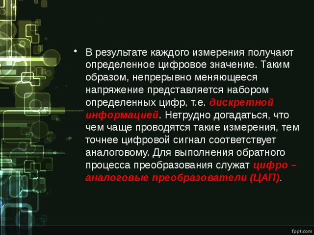 В результате каждого измерения получают определенное цифровое значение. Таким образом, непрерывно меняющееся напряжение представляется набором определенных цифр, т.е. дискретной информацией . Нетрудно догадаться, что чем чаще проводятся такие измерения, тем точнее цифровой сигнал соответствует аналоговому. Для выполнения обратного процесса преобразования служат цифро – аналоговые преобразователи (ЦАП) . 