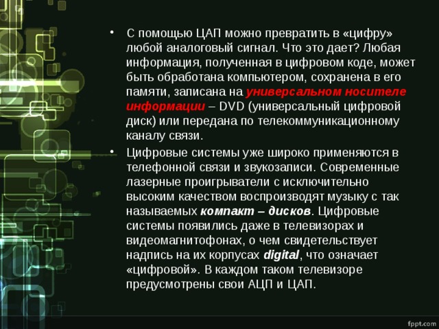 С помощью ЦАП можно превратить в «цифру» любой аналоговый сигнал. Что это дает? Любая информация, полученная в цифровом коде, может быть обработана компьютером, сохранена в его памяти, записана на универсальном носителе информации – DVD (универсальный цифровой диск) или передана по телекоммуникационному каналу связи. Цифровые системы уже широко применяются в телефонной связи и звукозаписи. Современные лазерные проигрыватели с исключительно высоким качеством воспроизводят музыку с так называемых компакт – дисков . Цифровые системы появились даже в телевизорах и видеомагнитофонах, о чем свидетельствует надпись на их корпусах digital , что означает «цифровой». В каждом таком телевизоре предусмотрены свои АЦП и ЦАП. 
