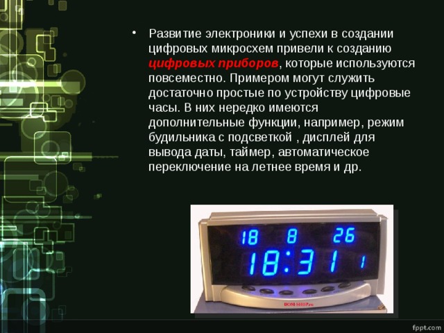 Развитие электроники и успехи в создании цифровых микросхем привели к созданию цифровых приборов , которые используются повсеместно. Примером могут служить достаточно простые по устройству цифровые часы. В них нередко имеются дополнительные функции, например, режим будильника с подсветкой , дисплей для вывода даты, таймер, автоматическое переключение на летнее время и др. 