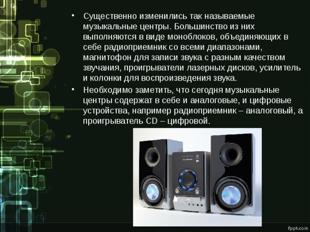 Существенно изменились так называемые музыкальные центры. Большинство из них выполняются в виде моноблоков, объединяющих в себе радиоприемник со всеми диапазонами, магнитофон для записи звука с разным качеством звучания, проигрыватели лазерных дисков, усилитель и колонки для воспроизведения звука. Необходимо заметить, что сегодня музыкальные центры содержат в себе и аналоговые, и цифровые устройства, например радиоприемник – аналоговый, а проигрыватель CD – цифровой. 