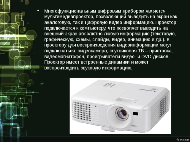 Многофункциональным цифровым прибором является мультимедиапроектор, позволяющий выводить на экран как аналоговую, так и цифровую видео информацию. Проектор подключается к компьютеру, что позволяет выводить на внешний экран абсолютно любую информацию (текстовую, графическую, схемы, слайды, видео, анимацию и др.). К проектору для воспроизведения видеоинформации могут подключаться: видеокамера, спутниковая ТВ – приставка, видеомагнитофон, проигрыватели видео- и DVD-дисков. Проектор имеет встроенные динамики и может воспроизводить звуковую информацию. 