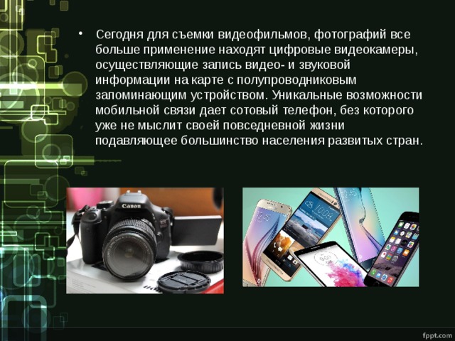 Сегодня для съемки видеофильмов, фотографий все больше применение находят цифровые видеокамеры, осуществляющие запись видео- и звуковой информации на карте с полупроводниковым запоминающим устройством. Уникальные возможности мобильной связи дает сотовый телефон, без которого уже не мыслит своей повседневной жизни подавляющее большинство населения развитых стран. 