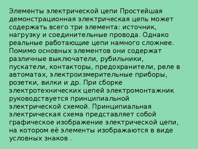 Элементы электрической цепи Простейшая демонстрационная электрическая цепь может содержать всего три элемента: источник, нагрузку и соединительные провода. Однако реальные работающие цепи намного сложнее. Помимо основных элементов они содержат различные выключатели, рубильники, пускатели, контакторы, предохранители, реле в автоматах, электроизмерительные приборы, розетки, вилки и др. При сборке электротехнических цепей электромонтажник руководствуется принципиальной электрической схемой. Принципиальная электрическая схема представляет собой графическое изображение электрической цепи, на котором её элементы изображаются в виде условных знаков . 