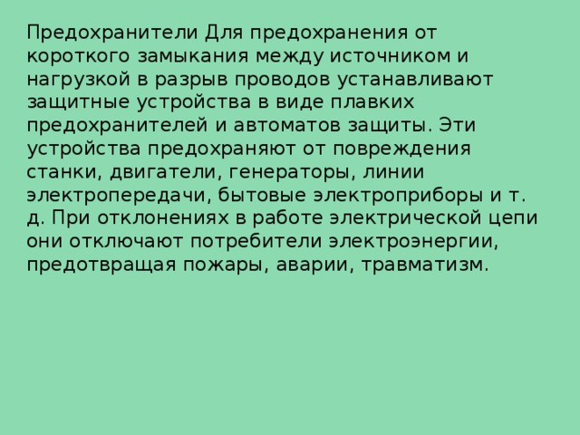 Предохранители Для предохранения от короткого замыкания между источником и нагрузкой в разрыв проводов устанавливают защитные устройства в виде плавких предохранителей и автоматов защиты. Эти устройства предохраняют от повреждения станки, двигатели, генераторы, линии электропередачи, бытовые электроприборы и т. д. При отклонениях в работе электрической цепи они отключают потребители электроэнергии, предотвращая пожары, аварии, травматизм. 