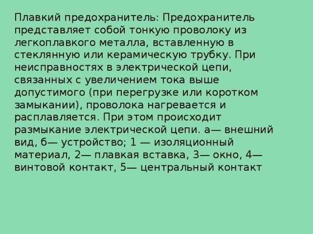 Плавкий предохранитель: Предохранитель представляет собой тонкую проволоку из легкоплавкого металла, вставленную в стеклянную или керамическую трубку. При неисправностях в электрической цепи, связанных с увеличением тока выше допустимого (при перегрузке или коротком замыкании), проволока нагревается и расплавляется. При этом происходит размыкание электрической цепи. а— внешний вид, б— устройство; 1 — изоляционный материал, 2— плавкая вставка, 3— окно, 4— винтовой контакт, 5— центральный контакт 