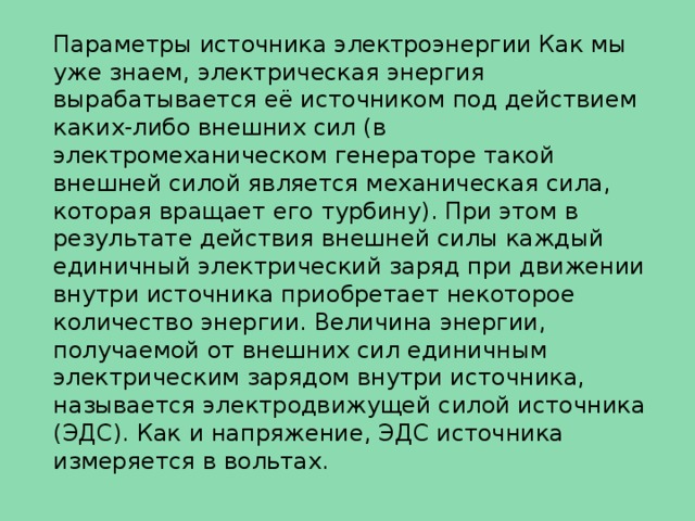 Параметры источника электроэнергии Как мы уже знаем, электрическая энергия вырабатывается её источником под действием каких-либо внешних сил (в электромеханическом генераторе такой внешней силой является механическая сила, которая вращает его турбину). При этом в результате действия внешней силы каждый единичный электрический заряд при движении внутри источника приобретает некоторое количество энергии. Величина энергии, получаемой от внешних сил единичным электрическим зарядом внутри источника, называется электродвижущей силой источника (ЭДС). Как и напряжение, ЭДС источника измеряется в вольтах. 
