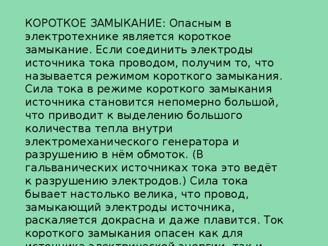 КОРОТКОЕ ЗАМЫКАНИЕ: Опасным в электротехнике является короткое замыкание. Если соединить электроды источника тока проводом, получим то, что называется режимом короткого замыкания. Сила тока в режиме короткого замыкания источника становится непомерно большой, что приводит к выделению большого количества тепла внутри электромеханического генератора и разрушению в нём обмоток. (В гальванических источниках тока это ведёт к разрушению электродов.) Сила тока бывает настолько велика, что провод, замыкающий электроды источника, раскаляется докрасна и даже плавится. Ток короткого замыкания опасен как для источника электрической энергии, так и для нагрузки и может привести к возгоранию проводов электрической цепи и пожару. 