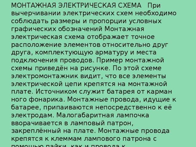 МОНТАЖНАЯ ЭЛЕКТРИЧЕСКАЯ СХЕМА   При вычерчивании электрических схем необходимо соблюдать размеры и пропорции условных графических обозначений Монтажная электрическая схема отображает точное расположение элементов относительно друг друга, комплектующую арматуру и места подключения проводов. Пример монтажной схемы приведён на рисунке. По этой схеме электромонтажник видит, что все элементы электрической цепи крепятся на монтажной плате. Источником служит батарея от карман­ного фонарика. Монтажные провода, идущие к батарее, припаиваются непосредственно к её электродам. Малогабаритная лампочка вворачивается в ламповый патрон, закреплённый на плате. Монтажные провода крепятся к клеммам лампового патрона с помощью пайки, как и провода к выключателю. Контакты выключателя закреплены также на монтажной плате. 