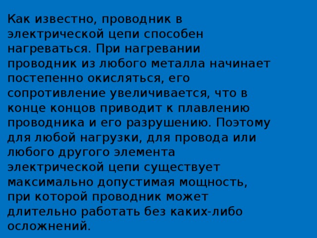 Как известно, проводник в электрической цепи способен нагреваться. При нагревании проводник из любого металла начинает постепенно окисляться, его сопротивление увеличивается, что в конце концов приводит к плавлению проводника и его разрушению. Поэтому для любой нагрузки, для провода или любого другого элемента электрической цепи существует максимально допустимая мощность, при которой проводник может длительно работать без каких-либо осложнений. 