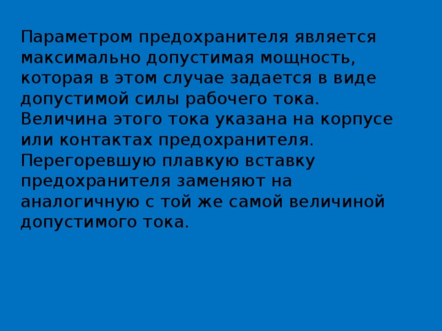 Параметром предохранителя является максимально допустимая мощность, которая в этом случае задается в виде допустимой силы рабочего тока. Величина этого тока указана на корпусе или контактах предохранителя. Перегоревшую плавкую вставку предохранителя заменяют на аналогичную с той же самой величиной допустимого тока. 
