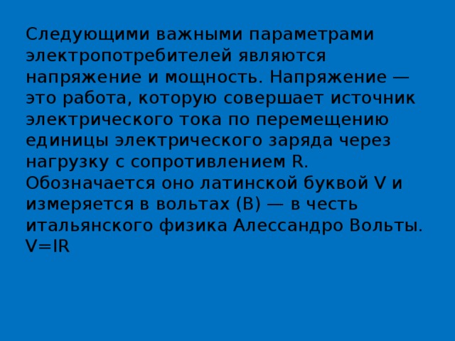 Следующими важными параметрами электропотребителей являются напряжение и мощность. Напряжение — это работа, которую совершает источник электрического тока по перемещению единицы электрического заряда через нагрузку с сопротивлением R. Обозначается оно латинской буквой V и измеряется в вольтах (В) — в честь итальянского физика Алессандро Вольты. V=IR 