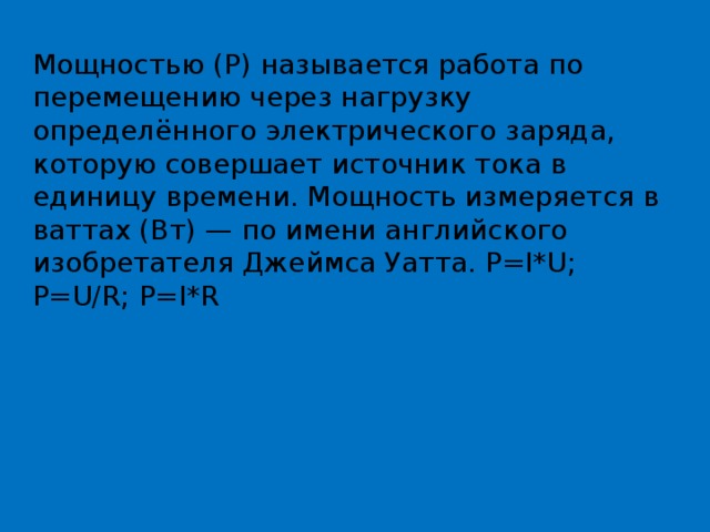 Мощностью (Р) называется работа по перемещению через нагрузку определённого электрического заряда, которую совершает источник тока в единицу времени. Мощность измеряется в ваттах (Вт) — по имени английского изобретателя Джеймса Уатта. P=I*U; P=U/R; P=I*R 